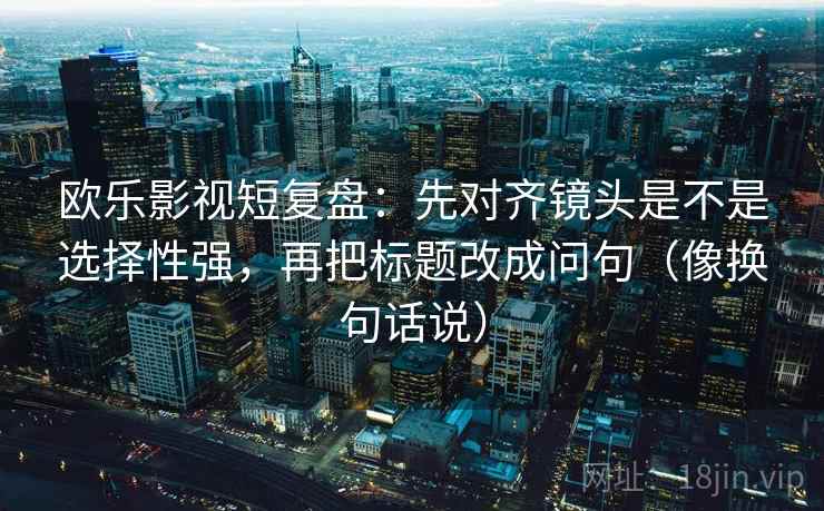 欧乐影视短复盘：先对齐镜头是不是选择性强，再把标题改成问句（像换句话说）