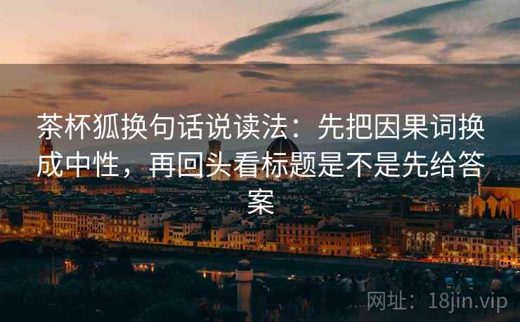 茶杯狐换句话说读法：先把因果词换成中性，再回头看标题是不是先给答案