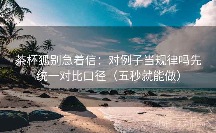茶杯狐别急着信：对例子当规律吗先统一对比口径（五秒就能做）