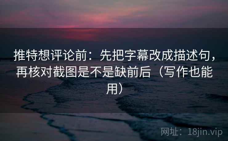 推特想评论前：先把字幕改成描述句，再核对截图是不是缺前后（写作也能用）