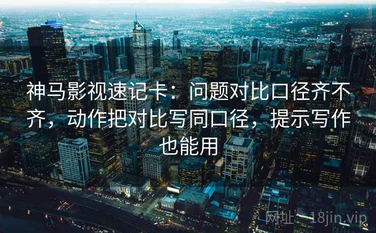 神马影视速记卡：问题对比口径齐不齐，动作把对比写同口径，提示写作也能用