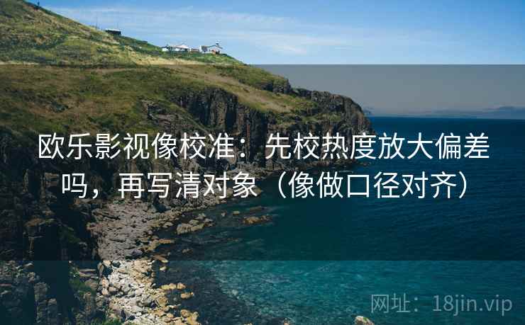 欧乐影视像校准：先校热度放大偏差吗，再写清对象（像做口径对齐）