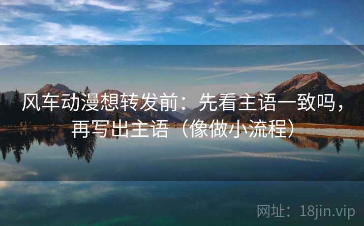 风车动漫想转发前：先看主语一致吗，再写出主语（像做小流程）