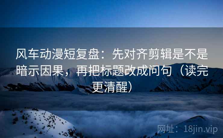 风车动漫短复盘：先对齐剪辑是不是暗示因果，再把标题改成问句（读完更清醒）