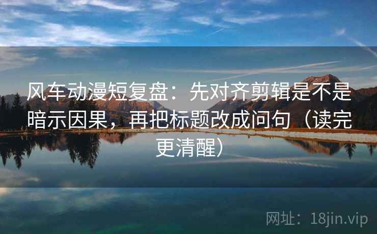 风车动漫短复盘：先对齐剪辑是不是暗示因果，再把标题改成问句（读完更清醒）  第2张