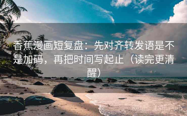 香蕉漫画短复盘：先对齐转发语是不是加码，再把时间写起止（读完更清醒）