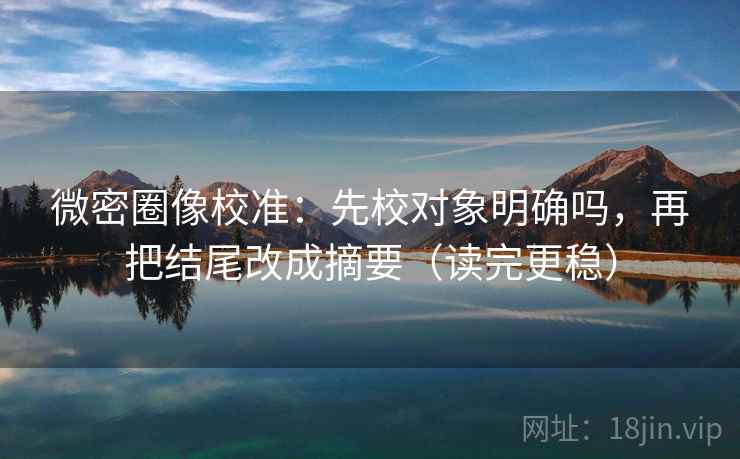 微密圈像校准：先校对象明确吗，再把结尾改成摘要（读完更稳）