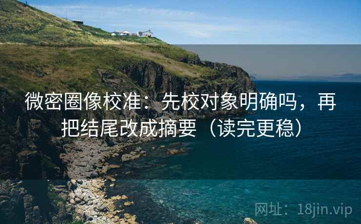 微密圈像校准：先校对象明确吗，再把结尾改成摘要（读完更稳）  第2张