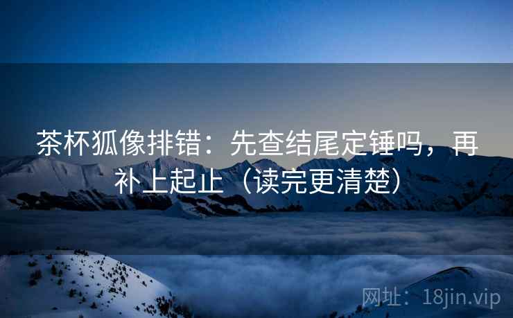 茶杯狐像排错：先查结尾定锤吗，再补上起止（读完更清楚）  第2张