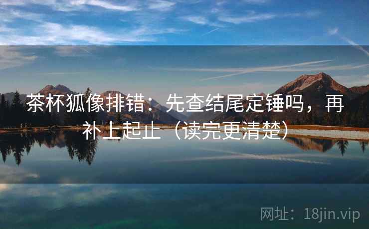 茶杯狐像排错：先查结尾定锤吗，再补上起止（读完更清楚）