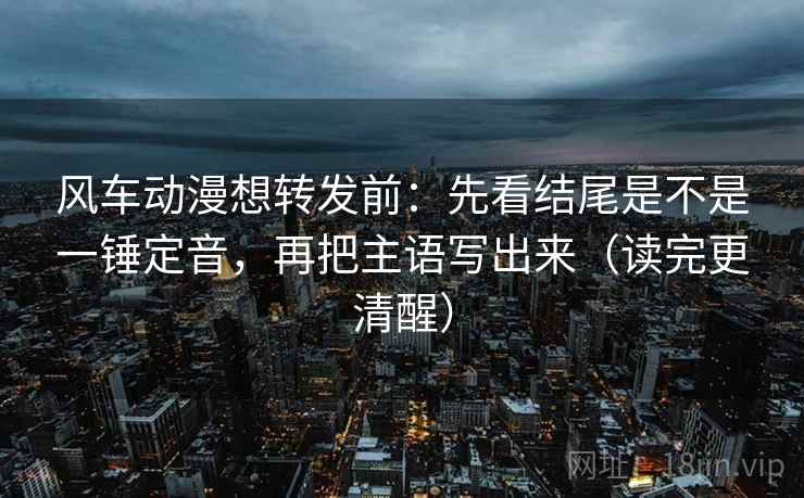 风车动漫想转发前：先看结尾是不是一锤定音，再把主语写出来（读完更清醒）