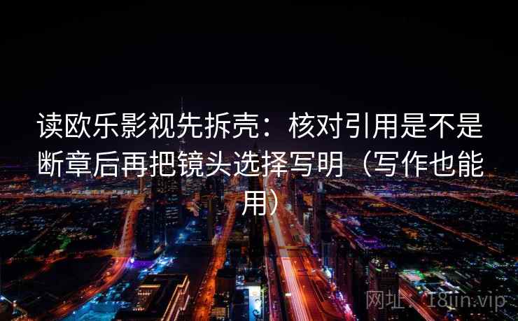 读欧乐影视先拆壳：核对引用是不是断章后再把镜头选择写明（写作也能用）  第2张
