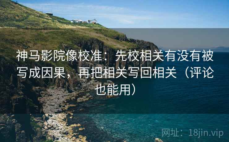 神马影院像校准：先校相关有没有被写成因果，再把相关写回相关（评论也能用）  第2张