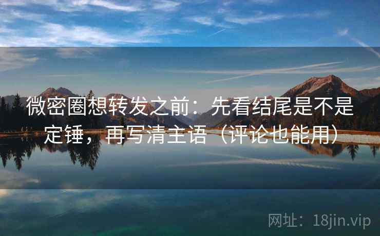 微密圈想转发之前：先看结尾是不是定锤，再写清主语（评论也能用）