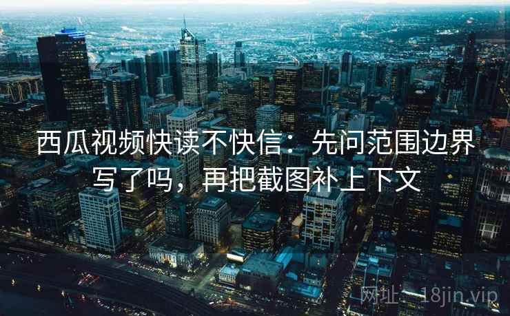 西瓜视频快读不快信：先问范围边界写了吗，再把截图补上下文