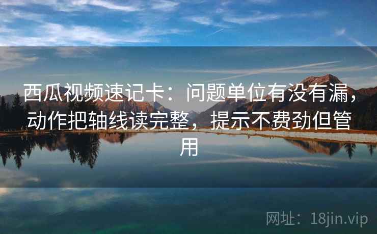 西瓜视频速记卡：问题单位有没有漏，动作把轴线读完整，提示不费劲但管用