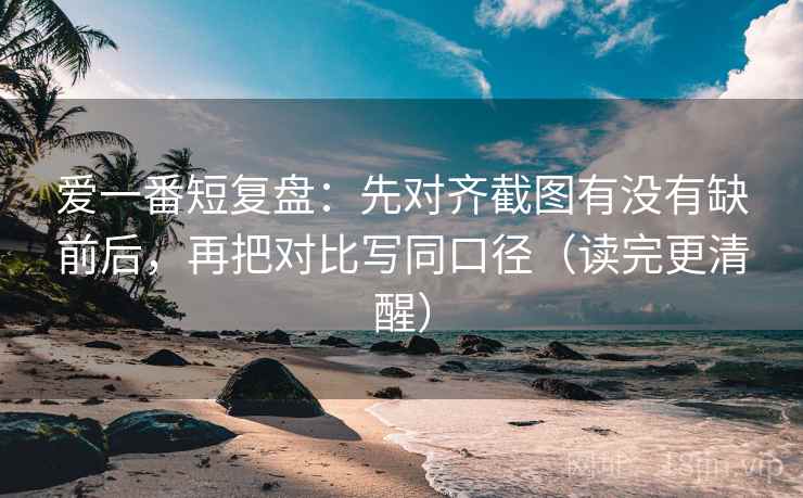 爱一番短复盘：先对齐截图有没有缺前后，再把对比写同口径（读完更清醒）