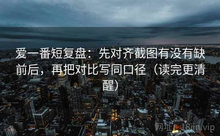 爱一番短复盘：先对齐截图有没有缺前后，再把对比写同口径（读完更清醒）  第2张