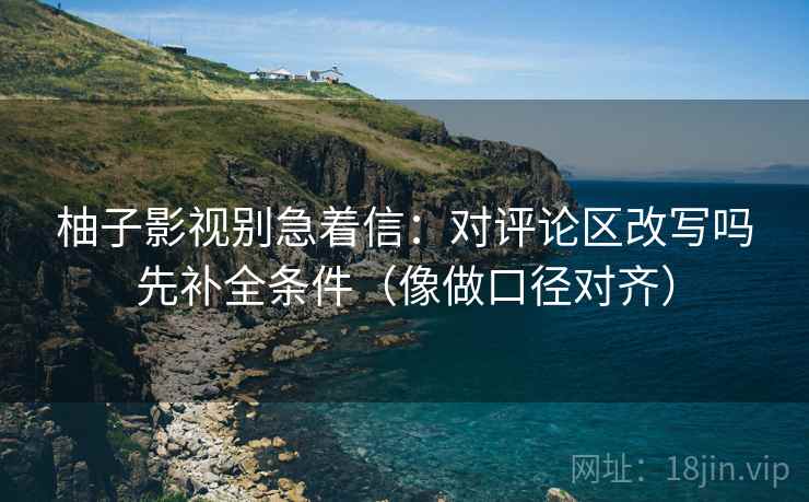 柚子影视别急着信：对评论区改写吗先补全条件（像做口径对齐）  第2张