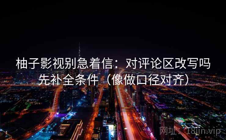 柚子影视别急着信：对评论区改写吗先补全条件（像做口径对齐）