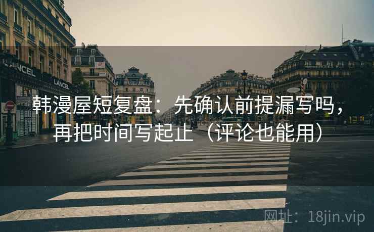 韩漫屋短复盘：先确认前提漏写吗，再把时间写起止（评论也能用）