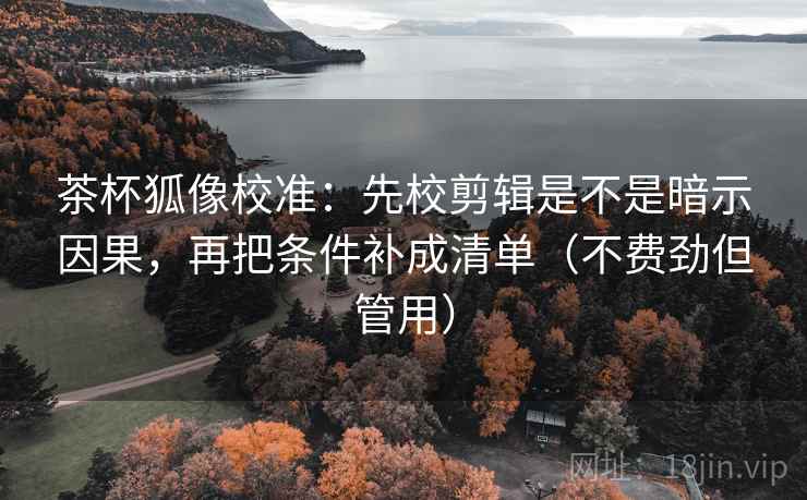 茶杯狐像校准：先校剪辑是不是暗示因果，再把条件补成清单（不费劲但管用）  第2张