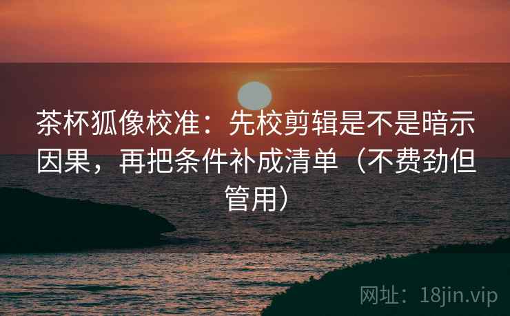 茶杯狐像校准：先校剪辑是不是暗示因果，再把条件补成清单（不费劲但管用）