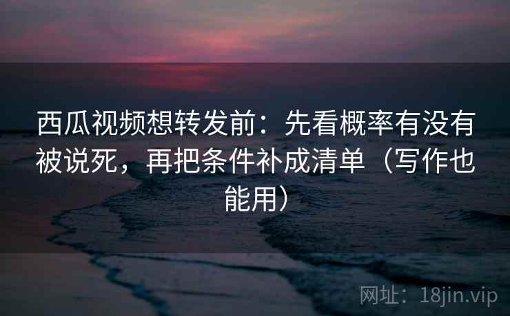 西瓜视频想转发前:先看概率有没有被说死,再把条件补成清单(写作也能用)