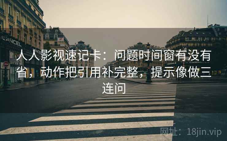 人人影视速记卡：问题时间窗有没有省，动作把引用补完整，提示像做三连问  第2张