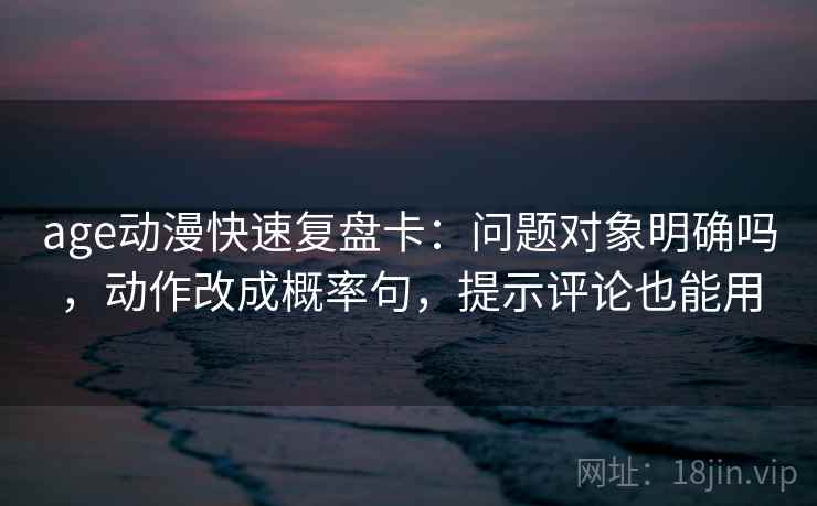 age动漫快速复盘卡：问题对象明确吗，动作改成概率句，提示评论也能用