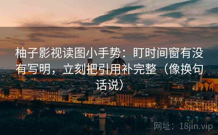柚子影视读图小手势：盯时间窗有没有写明，立刻把引用补完整（像换句话说）