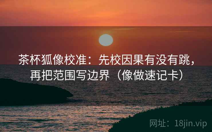 茶杯狐像校准:先校因果有没有跳,再把范围写边界(像做速记卡)