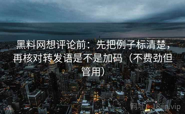 黑料网想评论前：先把例子标清楚，再核对转发语是不是加码（不费劲但管用）