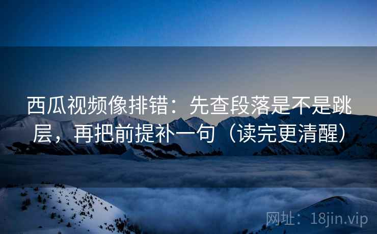 西瓜视频像排错：先查段落是不是跳层，再把前提补一句（读完更清醒）