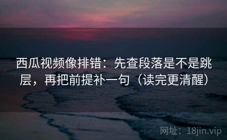 西瓜视频像排错：先查段落是不是跳层，再把前提补一句（读完更清醒）  第2张
