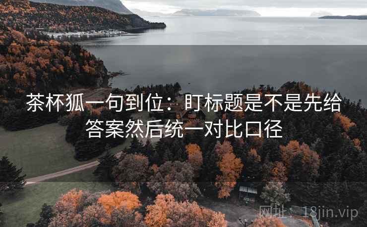 茶杯狐一句到位：盯标题是不是先给答案然后统一对比口径