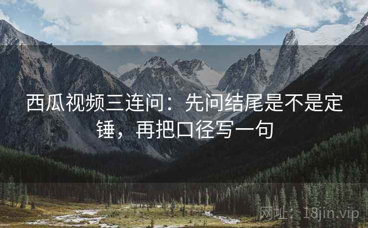西瓜视频三连问：先问结尾是不是定锤，再把口径写一句  第2张