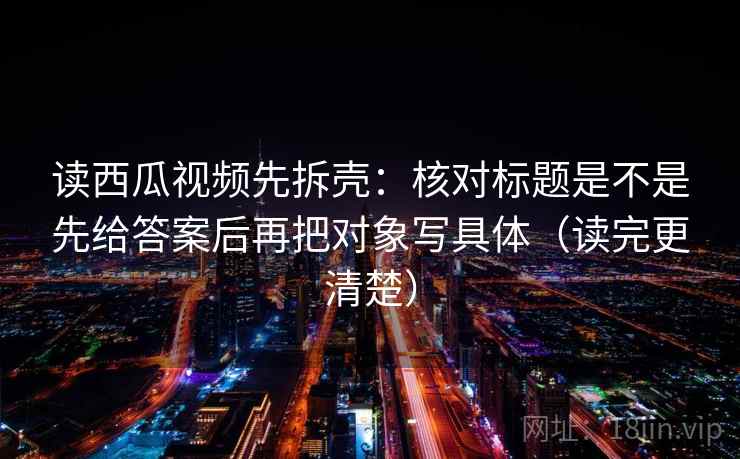 读西瓜视频先拆壳:核对标题是不是先给答案后再把对象写具体(读完更清楚) 第2张 读西瓜视频先拆壳:核对标题是不是先给答案后再把对象写具体(读完更清楚) 第2张